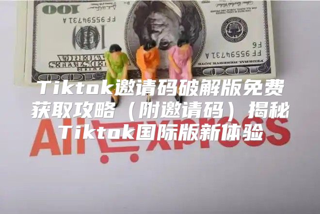 Tiktok邀请码破解版免费获取攻略附邀请码揭秘Tiktok国际版新体验