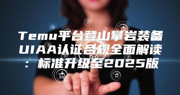 Temu平台登山攀岩装备UIAA认证合规全面解读：标准升级至2025版