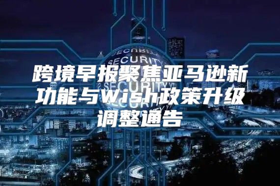 跨境早报聚焦亚马逊新功能与Wish政策升级调整通告
