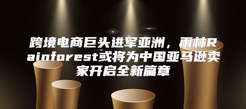 跨境电商巨头进军亚洲，雨林Rainforest或将为中国亚马逊卖家开启全新篇章
