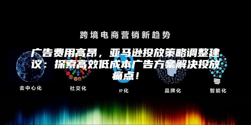 广告费用高昂，亚马逊投放策略调整建议：探索高效低成本广告方案解决投放痛点！