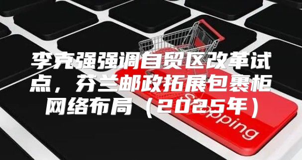 李克强强调自贸区改革试点，芬兰邮政拓展包裹柜网络布局2025年