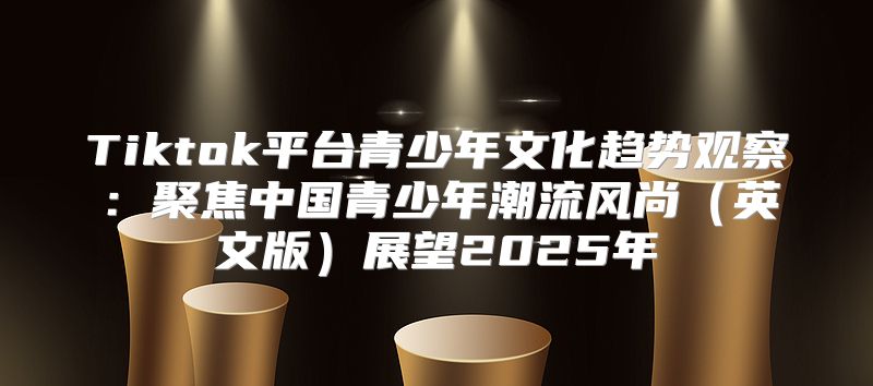 Tiktok平台青少年文化趋势观察：聚焦中国青少年潮流风尚英文版展望2025年