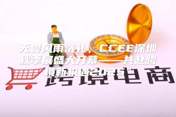 无畏风雨洗礼，CCEE深圳秋季展盛大开幕——共赴跨境新机遇2025”