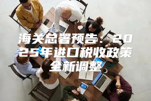 海关总署预告：2025年进口税收政策全新调整