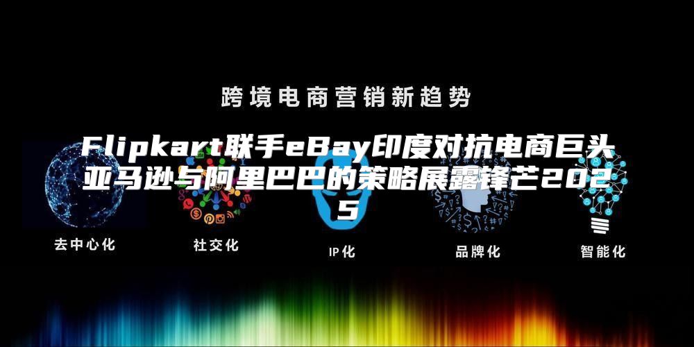 Flipkart联手eBay印度对抗电商巨头亚马逊与阿里巴巴的策略展露锋芒2025