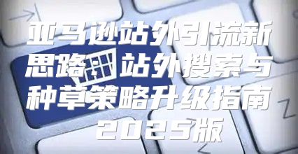 亚马逊站外引流新思路：站外搜索与种草策略升级指南 2025版