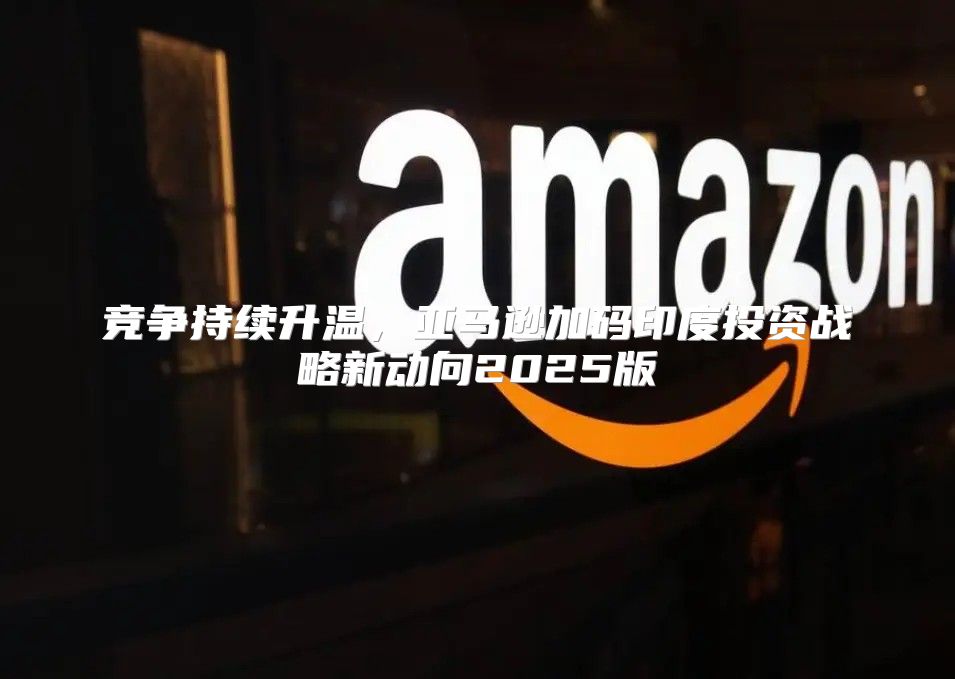 竞争持续升温，亚马逊加码印度投资战略新动向2025版