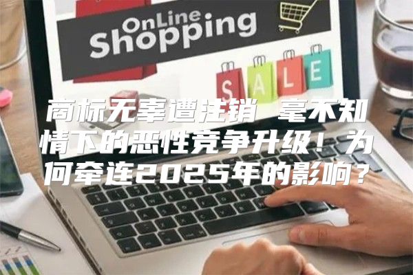 商标无辜遭注销 毫不知情下的恶性竞争升级！为何牵连2025年的影响？
