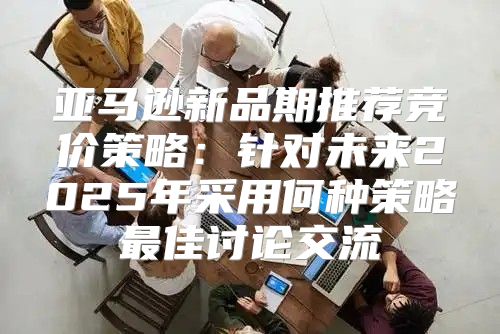 亚马逊新品期推荐竞价策略：针对未来2025年采用何种策略最佳讨论交流