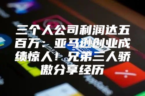 三个人公司利润达五百万：亚马逊创业成绩惊人！兄弟三人骄傲分享经历