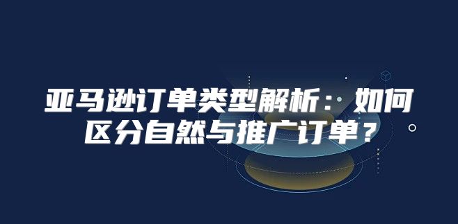 亚马逊订单类型解析：如何区分自然与推广订单？