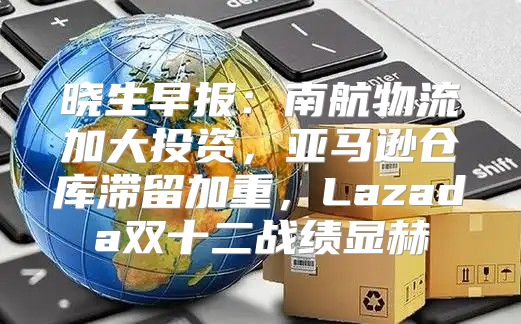 晓生早报：南航物流加大投资，亚马逊仓库滞留加重，Lazada双十二战绩显赫