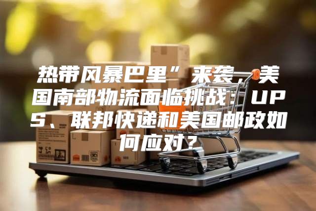 热带风暴巴里”来袭，美国南部物流面临挑战：UPS、联邦快递和美国邮政如何应对？