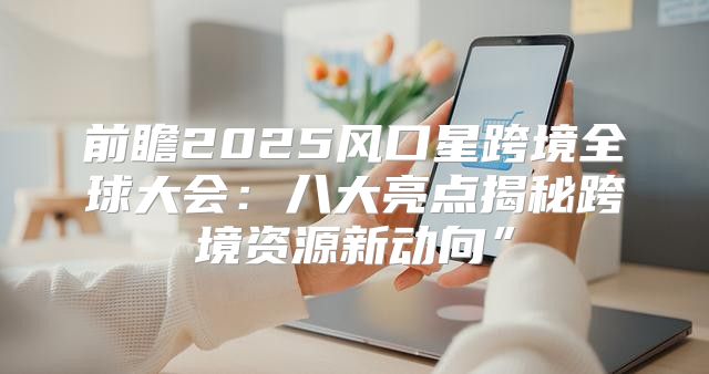 前瞻2025风口星跨境全球大会：八大亮点揭秘跨境资源新动向”