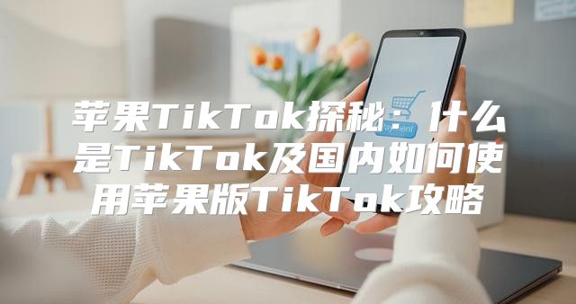 苹果TikTok探秘：什么是TikTok及国内如何使用苹果版TikTok攻略