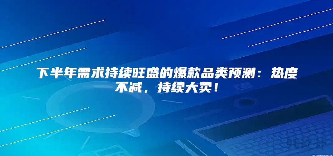 下半年需求持续旺盛的爆款品类预测：热度不减，持续大卖！