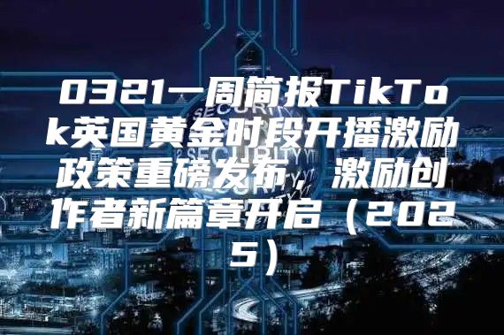 0321一周简报TikTok英国黄金时段开播激励政策重磅发布，激励创作者新篇章开启2025