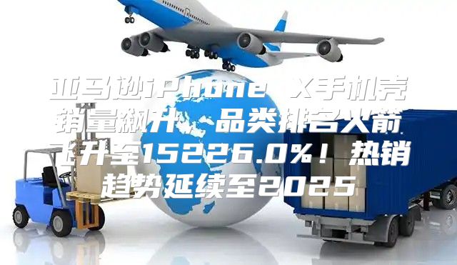亚马逊iPhone X手机壳销量飙升，品类排名火箭飞升至15226.0%！热销趋势延续至2025