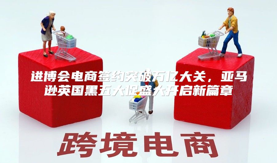 进博会电商签约突破万亿大关，亚马逊英国黑五大促盛大开启新篇章
