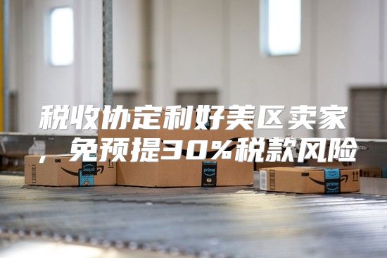 税收协定利好美区卖家，免预提30%税款风险