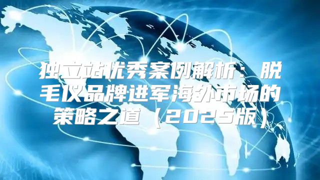 独立站优秀案例解析：脱毛仪品牌进军海外市场的策略之道2025版