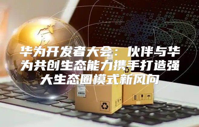 华为开发者大会：伙伴与华为共创生态能力携手打造强大生态圈模式新风向