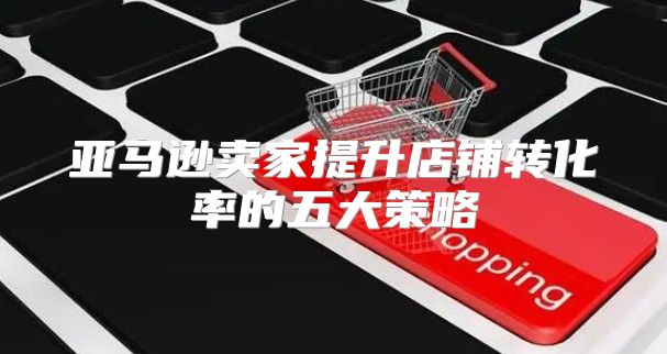 亚马逊卖家提升店铺转化率的五大策略