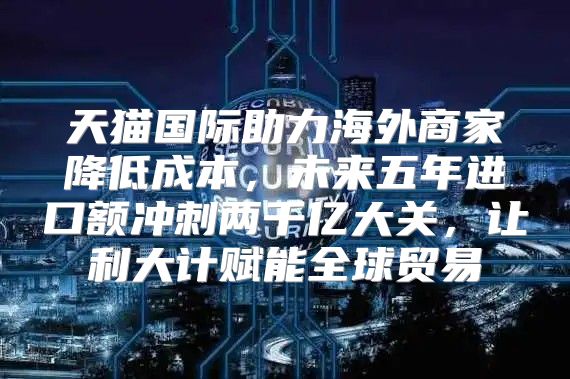 天猫国际助力海外商家降低成本，未来五年进口额冲刺两千亿大关，让利大计赋能全球贸易