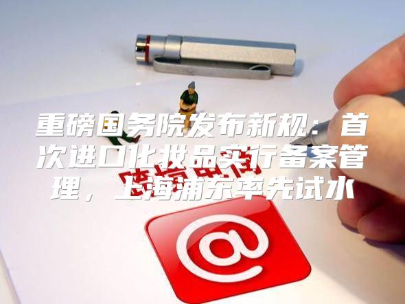 重磅国务院发布新规：首次进口化妆品实行备案管理，上海浦东率先试水