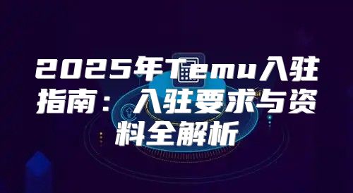 2025年Temu入驻指南：入驻要求与资料全解析