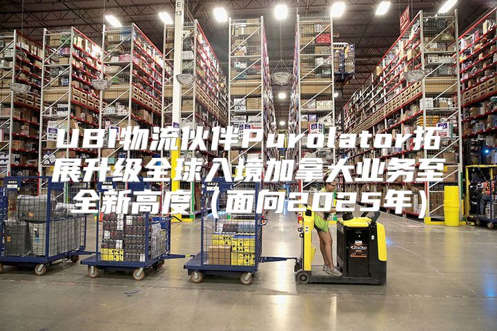UBI物流伙伴Purolator拓展升级全球入境加拿大业务至全新高度面向2025年