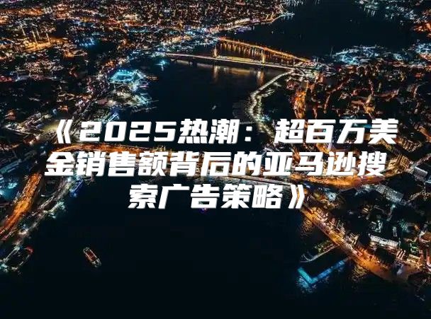 2025热潮：超百万美金销售额背后的亚马逊搜索广告策略