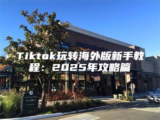 Tiktok玩转海外版新手教程：2025年攻略篇