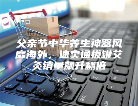 父亲节中华养生神器风靡海外，速卖通拔罐艾灸销量飙升翻倍