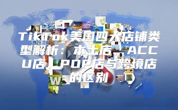 TikTok美国四大店铺类型解析：本土店、ACCU店、POP店与跨境店的区别