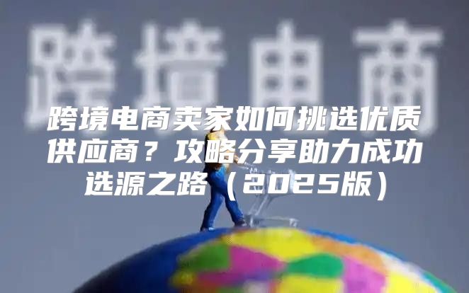 跨境电商卖家如何挑选优质供应商？攻略分享助力成功选源之路2025版