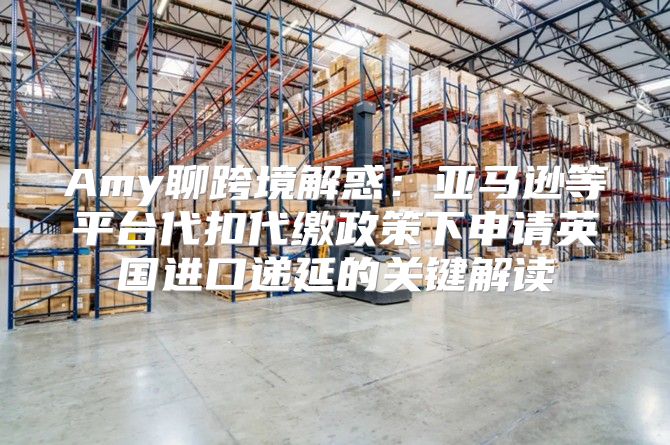 Amy聊跨境解惑：亚马逊等平台代扣代缴政策下申请英国进口递延的关键解读