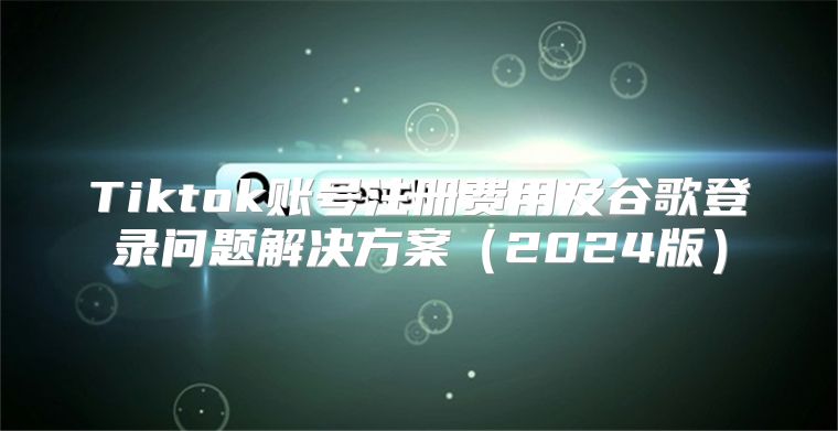 Tiktok账号注册费用及谷歌登录问题解决方案2025版
