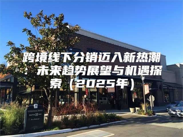 跨境线下分销迈入新热潮：未来趋势展望与机遇探索2025年