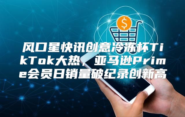 风口星快讯创意冷冻杯TikTok大热，亚马逊Prime会员日销量破纪录创新高