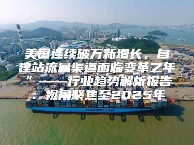 美国连续破万新增长，自建站流量渠道面临变革之年”——行业趋势解析报告：视角聚焦至2025年