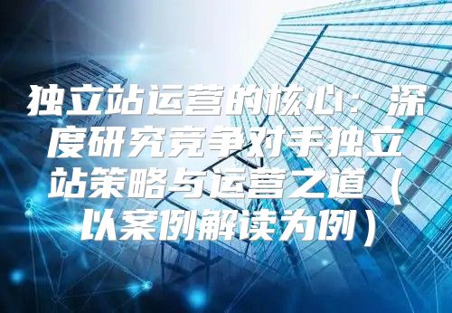 独立站运营的核心：深度研究竞争对手独立站策略与运营之道以案例解读为例