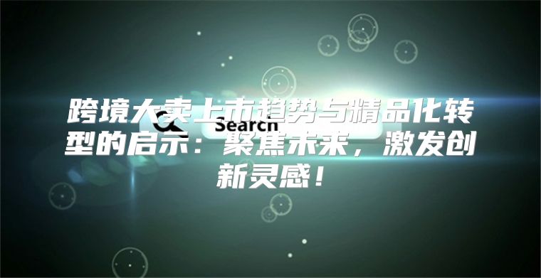 跨境大卖上市趋势与精品化转型的启示：聚焦未来，激发创新灵感！