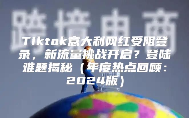Tiktok意大利网红受阻登录，新流量挑战开启？登陆难题揭秘年度热点回顾：2025版