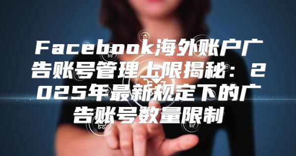 Facebook海外账户广告账号管理上限揭秘：2025年最新规定下的广告账号数量限制