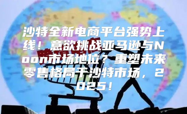 沙特全新电商平台强势上线！意欲挑战亚马逊与Noon市场地位？重塑未来零售格局于沙特市场，2025！