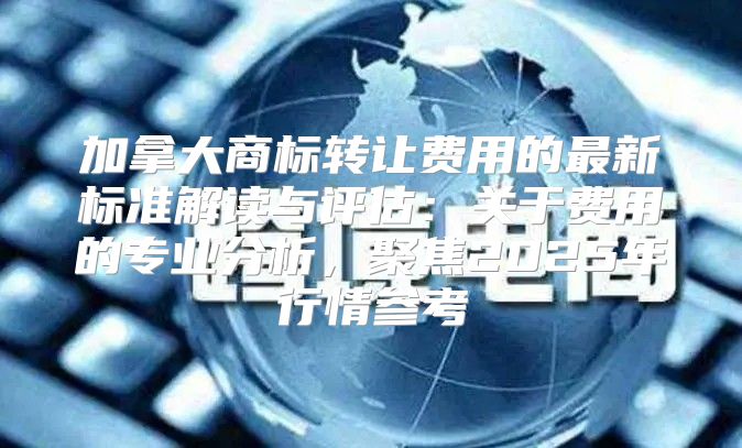 加拿大商标转让费用的最新标准解读与评估：关于费用的专业分析，聚焦2025年行情参考