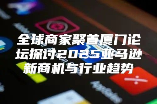 全球商家聚首厦门论坛探讨2025亚马逊新商机与行业趋势
