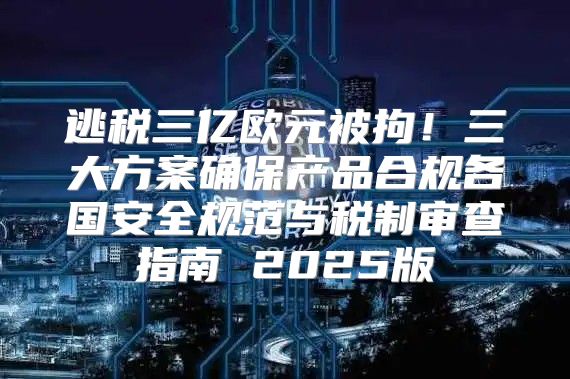 逃税三亿欧元被拘！三大方案确保产品合规各国安全规范与税制审查指南 2025版